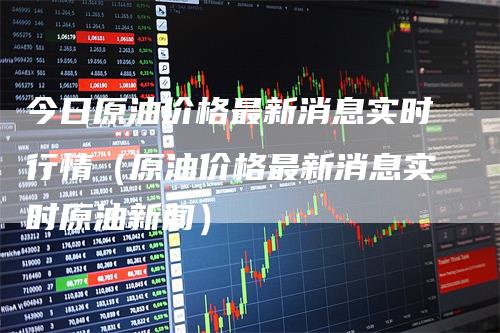今日原油价格最新消息实时行情（原油价格最新消息实时原油新闻）