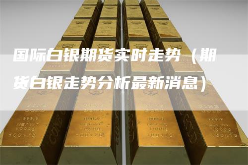 国际白银期货实时走势（期货白银走势分析最新消息）
