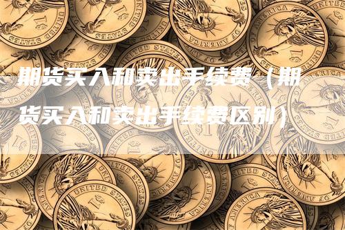 期货买入和卖出手续费（期货买入和卖出手续费区别）