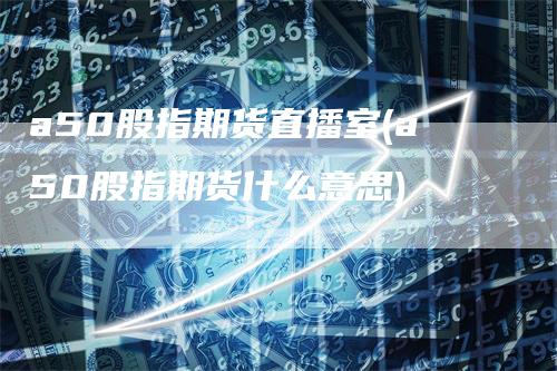 a50股指期货直播室(a50股指期货什么意思)