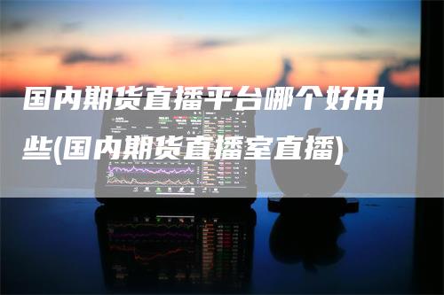 国内期货直播平台哪个好用些(国内期货直播室直播)