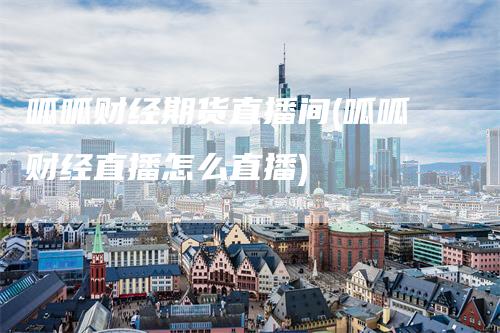 呱呱财经期货直播间(呱呱财经直播怎么直播)