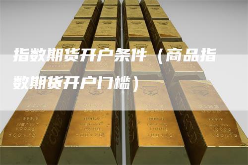 指数期货开户条件（商品指数期货开户门槛）