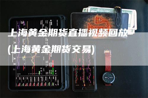 上海黄金期货直播视频回放(上海黄金期货交易)