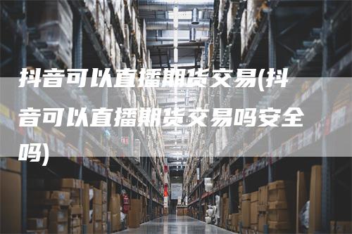 抖音可以直播期货交易(抖音可以直播期货交易吗安全吗)