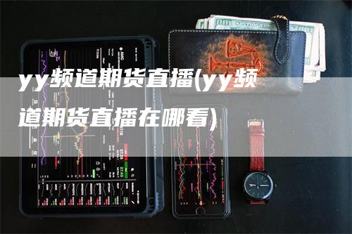 yy频道期货直播(yy频道期货直播在哪看)