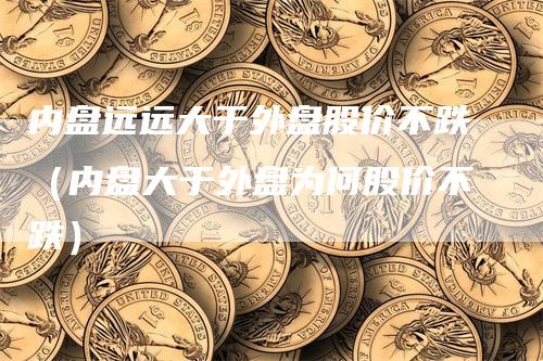 内盘远远大于外盘股价不跌（内盘大于外盘为何股价不跌）
