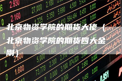 北京物资学院的期货大佬（北京物资学院的期货四大金刚）
