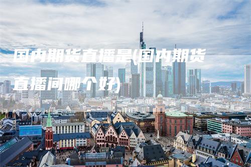 国内期货直播是(国内期货直播间哪个好)