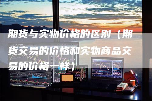 期货与实物价格的区别（期货交易的价格和实物商品交易的价格一样）