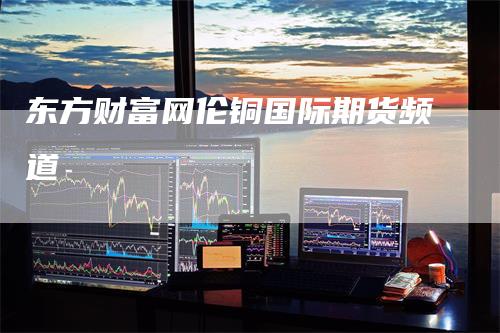东方财富网伦铜国际期货频道