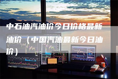 中石油汽油价今日价格最新油价（中国汽油最新今日油价）