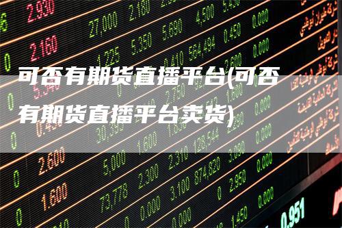 可否有期货直播平台(可否有期货直播平台卖货)