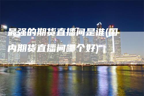 最强的期货直播间是谁(国内期货直播间哪个好)