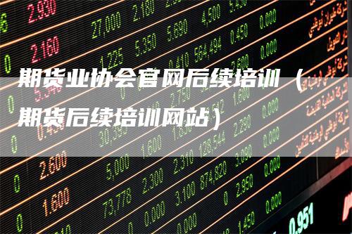 期货业协会官网后续培训（期货后续培训网站）