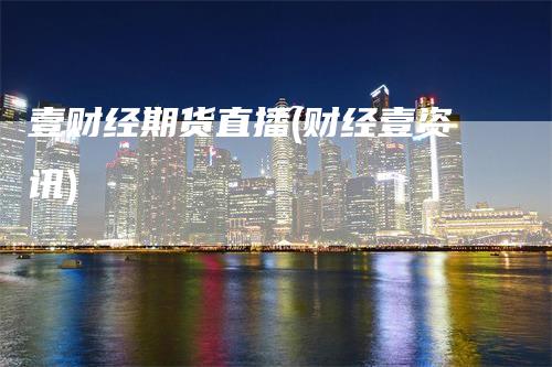 壹财经期货直播(财经壹资讯)