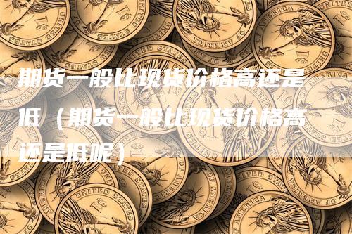 期货一般比现货价格高还是低（期货一般比现货价格高还是低呢）