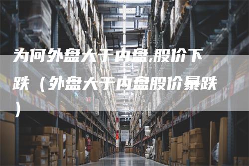 为何外盘大于内盘,股价下跌（外盘大于内盘股价暴跌）