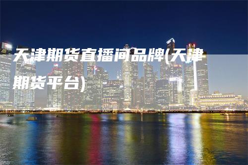 天津期货直播间品牌(天津期货平台)