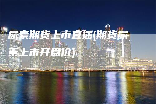 尿素期货上市直播(期货尿素上市开盘价)