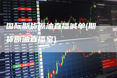 国际期货原油直播喊单(期货原油直播室)