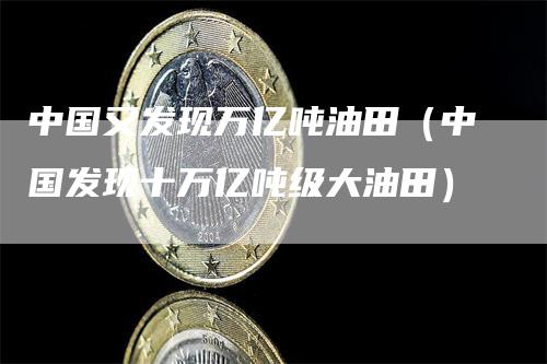 中国又发现万亿吨油田（中国发现十万亿吨级大油田）