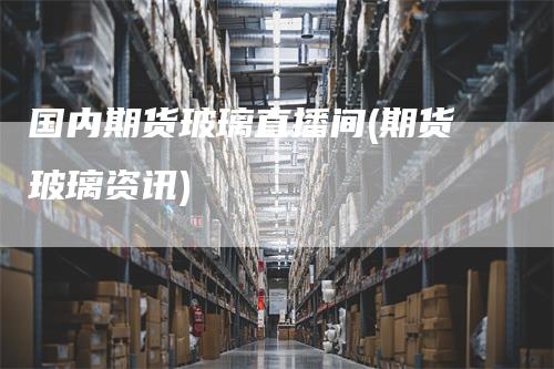 国内期货玻璃直播间(期货玻璃资讯)