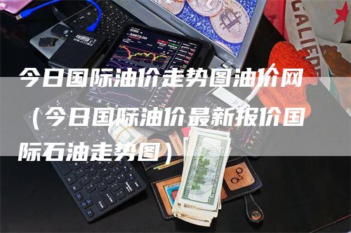 今日国际油价走势图油价网（今日国际油价最新报价国际石油走势图）