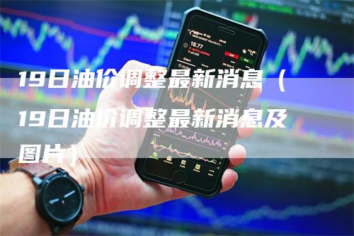 19日油价调整最新消息（19日油价调整最新消息及图片）