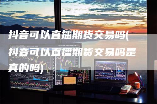 抖音可以直播期货交易吗(抖音可以直播期货交易吗是真的吗)