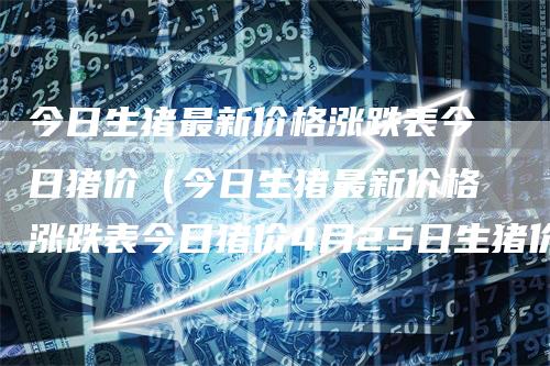 今日生猪最新价格涨跌表今日猪价（今日生猪最新价格涨跌表今日猪价4月25日生猪价格）