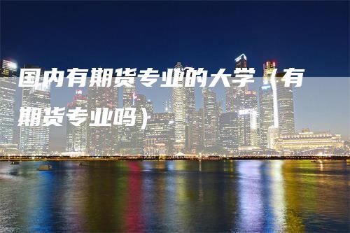 国内有期货专业的大学(有期货专业吗)