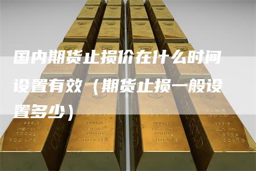 国内期货止损价在什么时间设置有效（期货止损一般设置多少）