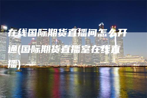 在线国际期货直播间怎么开通(国际期货直播室在线直播)