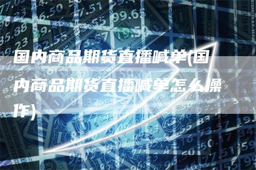 国内商品期货直播喊单(国内商品期货直播喊单怎么操作)