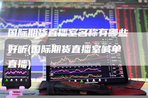 国际期货直播室名称有哪些好听(国际期货直播室喊单直播)