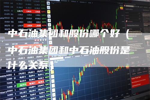 中石油集团和股份哪个好（中石油集团和中石油股份是什么关系）