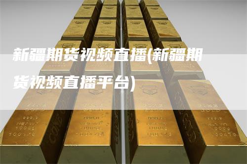 新疆期货视频直播(新疆期货视频直播平台)
