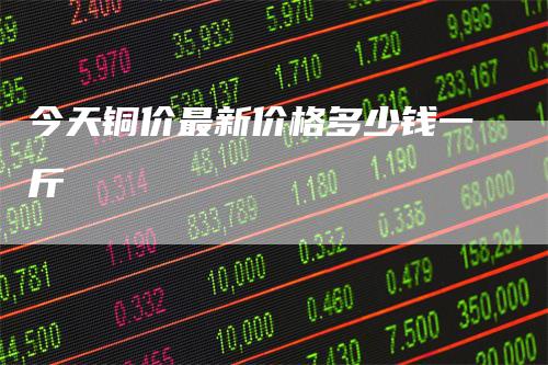 今天铜价最新价格多少钱一斤