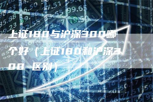 上证180与沪深300哪个好（上证180和沪深300 区别）