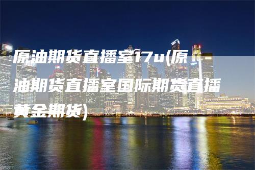 原油期货直播室17u(原油期货直播室国际期货直播黄金期货)