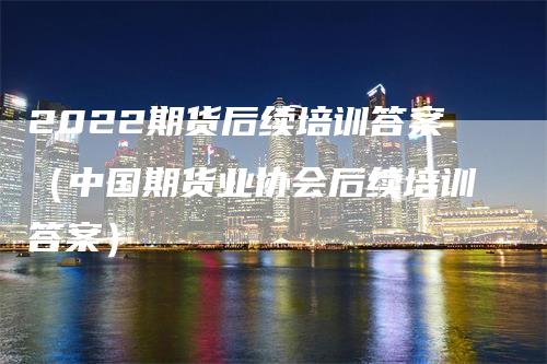 2022期货后续培训答案（中国期货业协会后续培训答案）