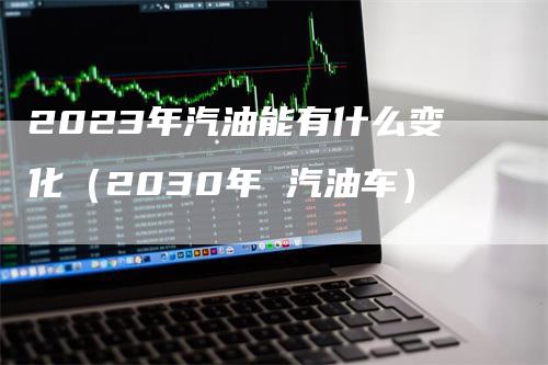 2023年汽油能有什么变化（2030年 汽油车）