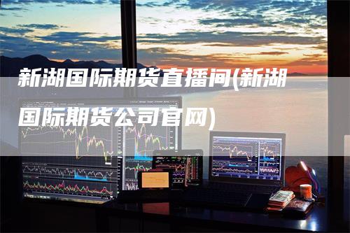 新湖国际期货直播间(新湖国际期货公司官网)