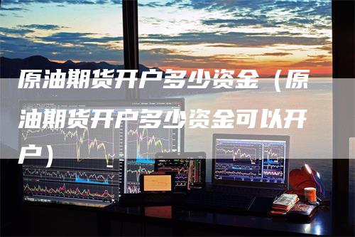 原油期货开户多少资金（原油期货开户多少资金可以开户）