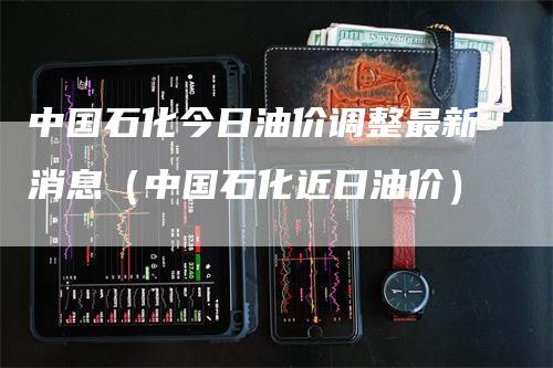 中国石化今日油价调整最新消息（中国石化近日油价）
