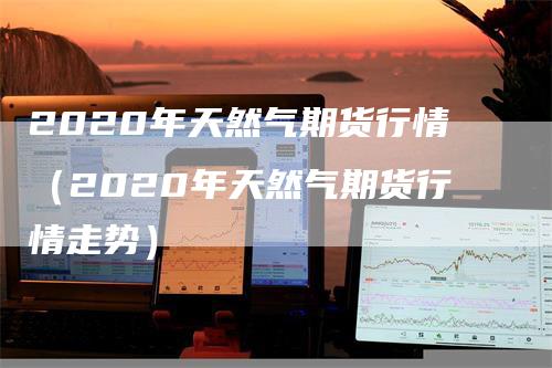 2020年天然气期货行情（2020年天然气期货行情走势）