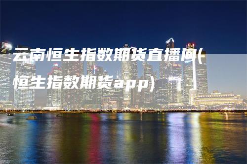 云南恒生指数期货直播间(恒生指数期货app)