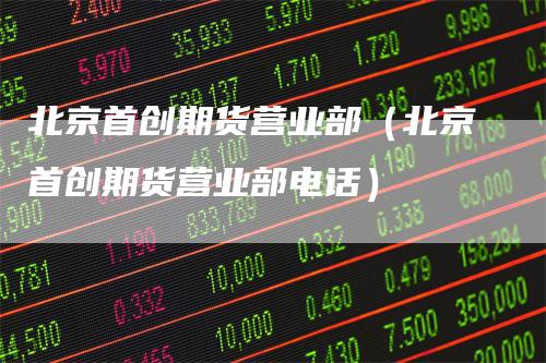 北京首创期货营业部（北京首创期货营业部电话）
