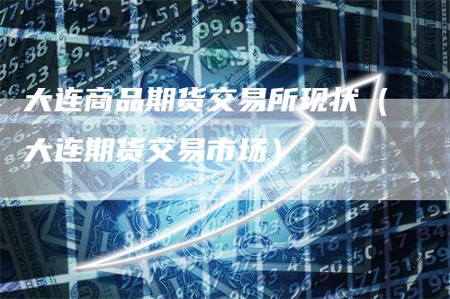 大连商品期货交易所现状（大连期货交易市场）